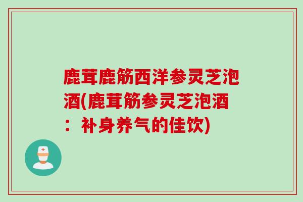 鹿茸鹿筋西洋参灵芝泡酒(鹿茸筋参灵芝泡酒：补身养气的佳饮)