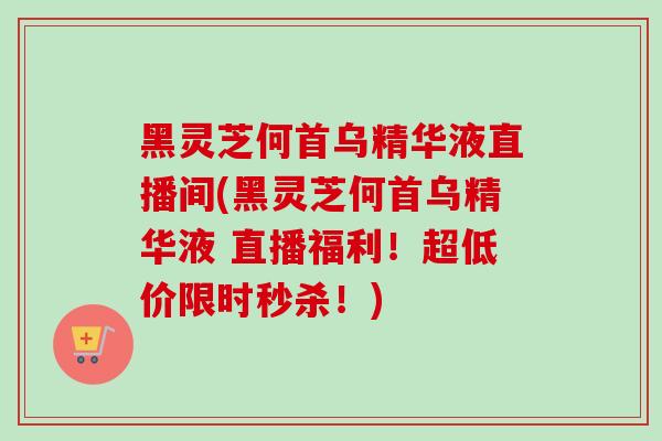 黑灵芝何首乌精华液直播间(黑灵芝何首乌精华液 直播福利！超低价限时秒杀！)