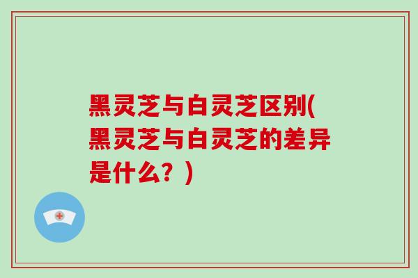 黑灵芝与白灵芝区别(黑灵芝与白灵芝的差异是什么？)