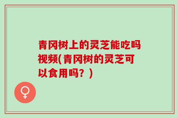 青冈树上的灵芝能吃吗视频(青冈树的灵芝可以食用吗？)
