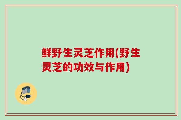 鲜野生灵芝作用(野生灵芝的功效与作用)