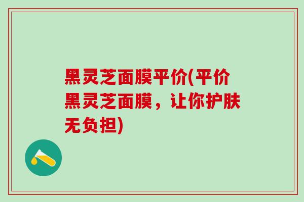 黑灵芝面膜平价(平价黑灵芝面膜，让你护肤无负担)