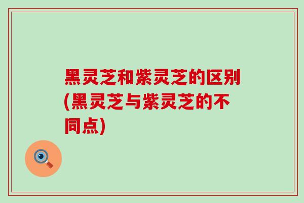 黑灵芝和紫灵芝的区别(黑灵芝与紫灵芝的不同点)