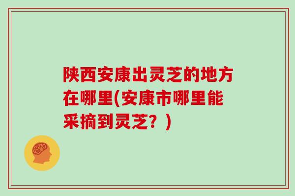 陕西安康出灵芝的地方在哪里(安康市哪里能采摘到灵芝？)