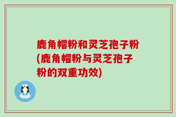 鹿角帽粉和灵芝孢子粉(鹿角帽粉与灵芝孢子粉的双重功效)