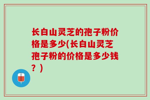 长白山灵芝的孢子粉价格是多少(长白山灵芝孢子粉的价格是多少钱？)