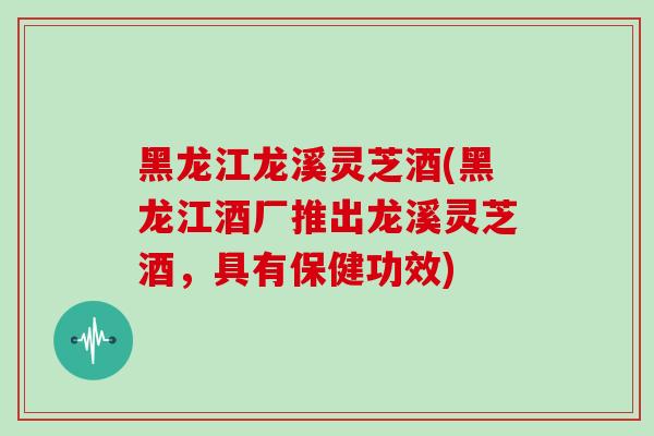 黑龙江龙溪灵芝酒(黑龙江酒厂推出龙溪灵芝酒，具有保健功效)