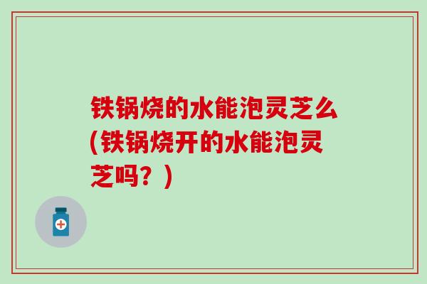 铁锅烧的水能泡灵芝么(铁锅烧开的水能泡灵芝吗？)