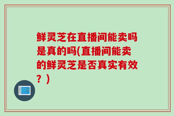 鲜灵芝在直播间能卖吗是真的吗(直播间能卖的鲜灵芝是否真实有效？)