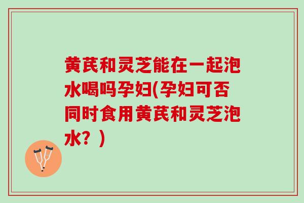 黄芪和灵芝能在一起泡水喝吗孕妇(孕妇可否同时食用黄芪和灵芝泡水？)