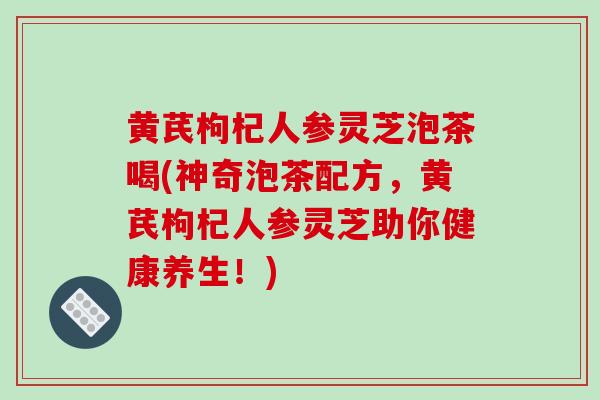 黄芪枸杞人参灵芝泡茶喝(神奇泡茶配方，黄芪枸杞人参灵芝助你健康养生！)