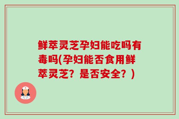 鲜萃灵芝孕妇能吃吗有毒吗(孕妇能否食用鲜萃灵芝？是否安全？)