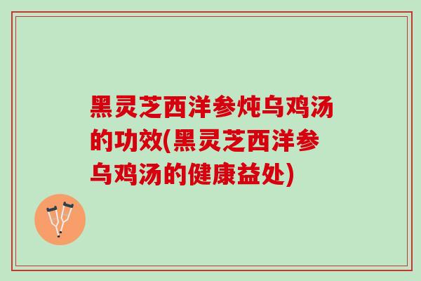 黑灵芝西洋参炖乌鸡汤的功效(黑灵芝西洋参乌鸡汤的健康益处)