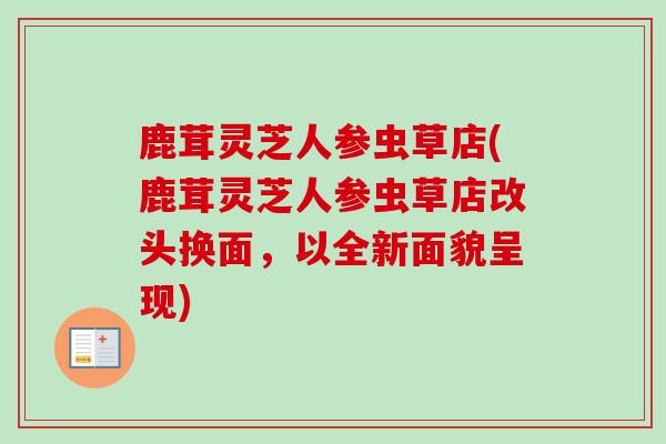 鹿茸灵芝人参虫草店(鹿茸灵芝人参虫草店改头换面，以全新面貌呈现)