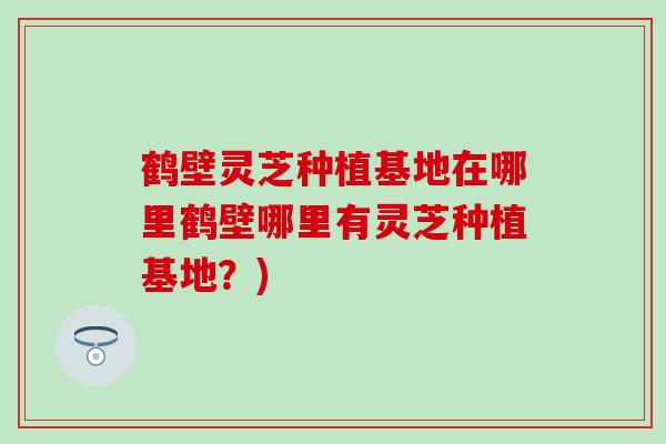 鹤壁灵芝种植基地在哪里鹤壁哪里有灵芝种植基地？)