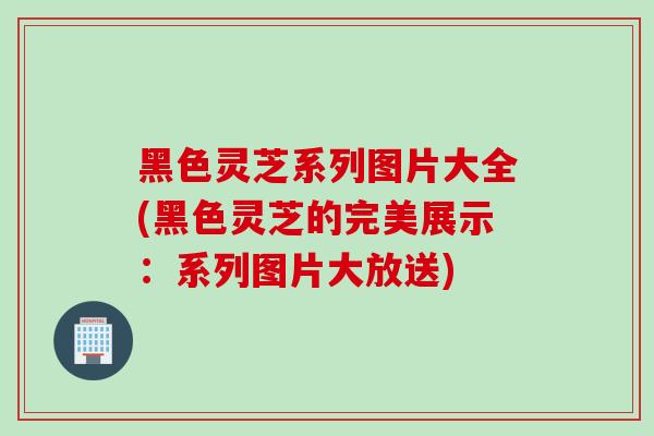 黑色灵芝系列图片大全(黑色灵芝的完美展示：系列图片大放送)