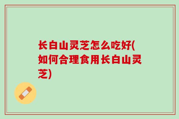 长白山灵芝怎么吃好(如何合理食用长白山灵芝)
