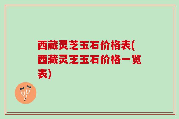 西藏灵芝玉石价格表(西藏灵芝玉石价格一览表)