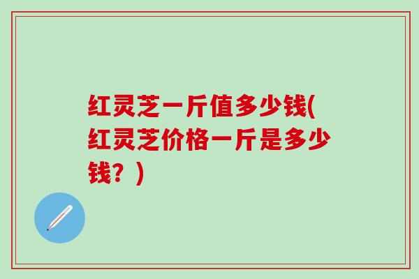 红灵芝一斤值多少钱(红灵芝价格一斤是多少钱？)