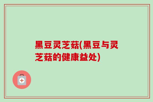 黑豆灵芝菇(黑豆与灵芝菇的健康益处)