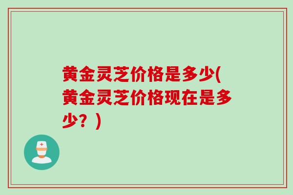 黄金灵芝价格是多少(黄金灵芝价格现在是多少？)