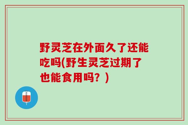 野灵芝在外面久了还能吃吗(野生灵芝过期了也能食用吗？)
