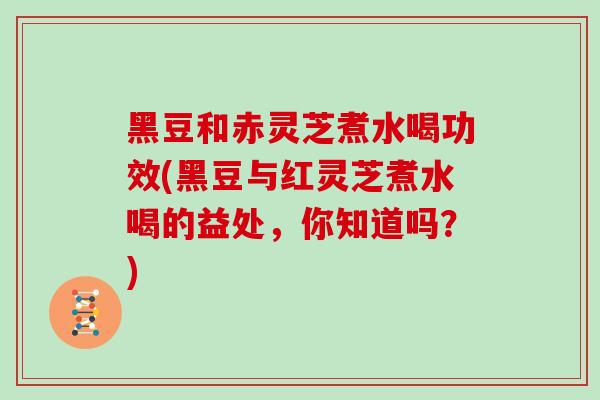 黑豆和赤灵芝煮水喝功效(黑豆与红灵芝煮水喝的益处，你知道吗？)
