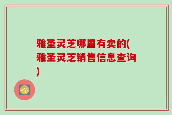 雅圣灵芝哪里有卖的(雅圣灵芝销售信息查询)