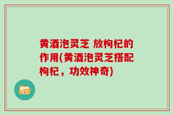 黄酒泡灵芝 放枸杞的作用(黄酒泡灵芝搭配枸杞，功效神奇)