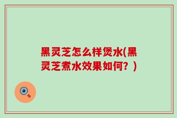 黑灵芝怎么样煲水(黑灵芝煮水效果如何？)