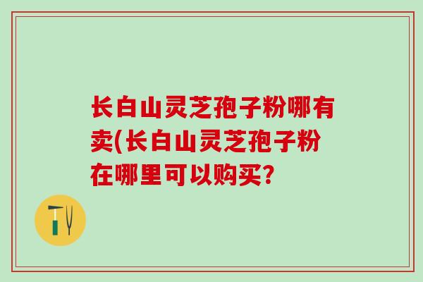 长白山灵芝孢子粉哪有卖(长白山灵芝孢子粉在哪里可以购买？