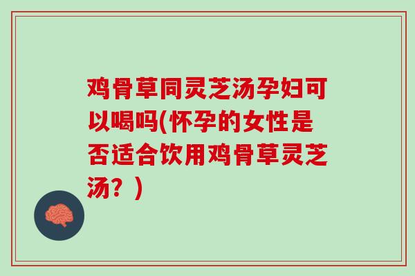 鸡骨草同灵芝汤孕妇可以喝吗(怀孕的女性是否适合饮用鸡骨草灵芝汤？)