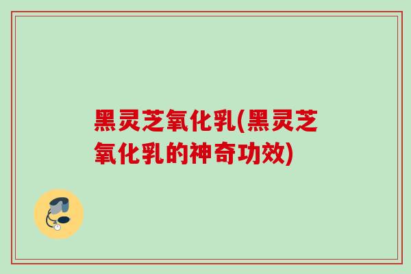 黑灵芝氧化乳(黑灵芝氧化乳的神奇功效)