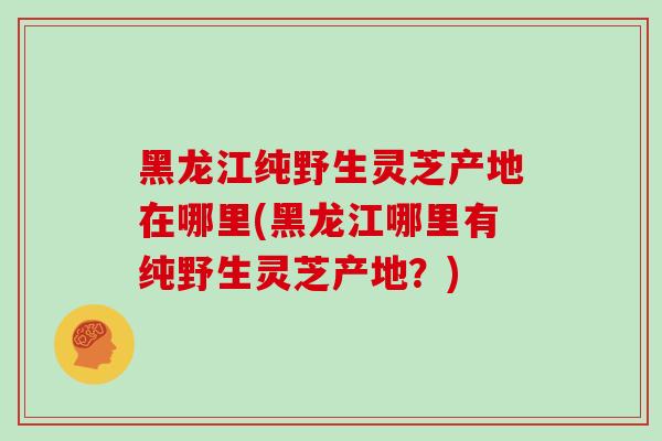 黑龙江纯野生灵芝产地在哪里(黑龙江哪里有纯野生灵芝产地？)