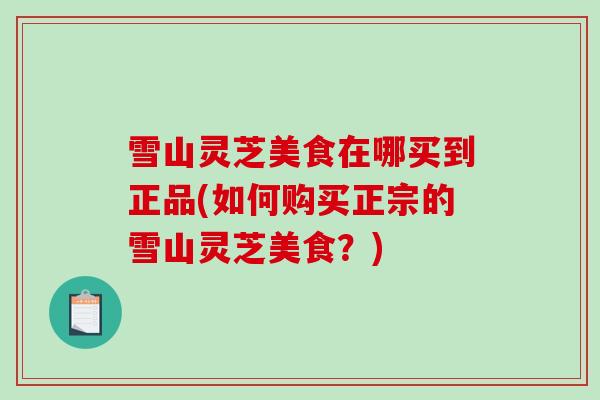 雪山灵芝美食在哪买到正品(如何购买正宗的雪山灵芝美食？)