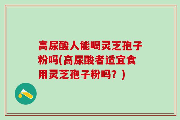 高尿酸人能喝灵芝孢子粉吗(高尿酸者适宜食用灵芝孢子粉吗？)