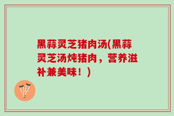 黑蒜灵芝猪肉汤(黑蒜灵芝汤炖猪肉，营养滋补兼美味！)