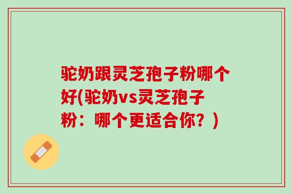 驼奶跟灵芝孢子粉哪个好(驼奶vs灵芝孢子粉：哪个更适合你？)