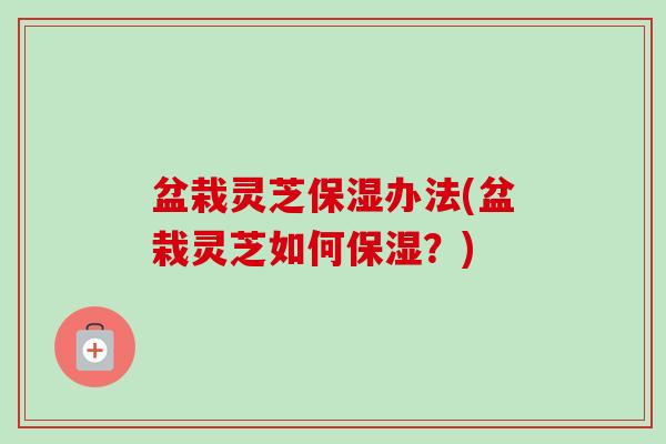 盆栽灵芝保湿办法(盆栽灵芝如何保湿？)