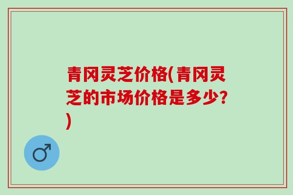 青冈灵芝价格(青冈灵芝的市场价格是多少？)