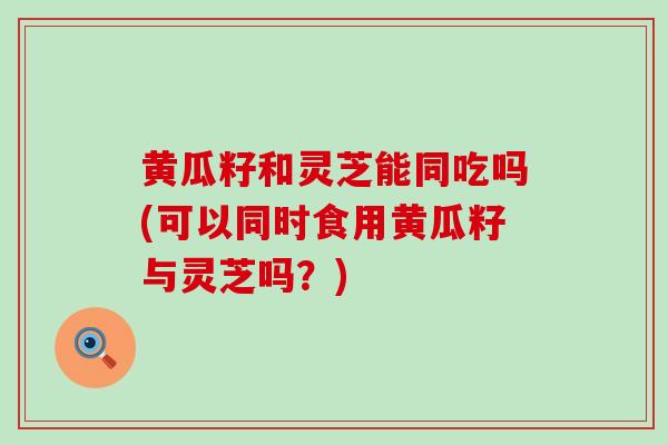 黄瓜籽和灵芝能同吃吗(可以同时食用黄瓜籽与灵芝吗？)
