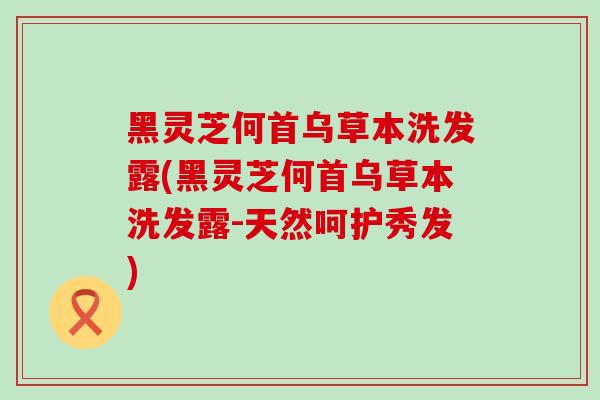 黑灵芝何首乌草本洗发露(黑灵芝何首乌草本洗发露-天然呵护秀发)