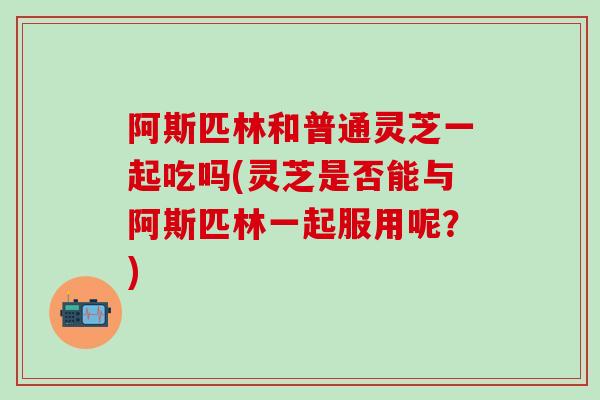 阿斯匹林和普通灵芝一起吃吗(灵芝是否能与阿斯匹林一起服用呢？)