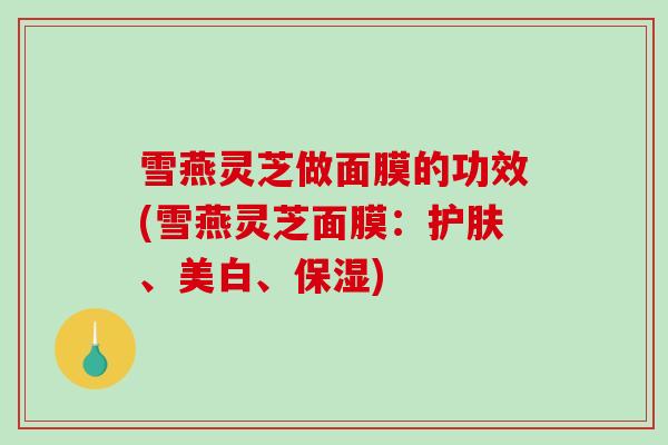 雪燕灵芝做面膜的功效(雪燕灵芝面膜：护肤、美白、保湿)