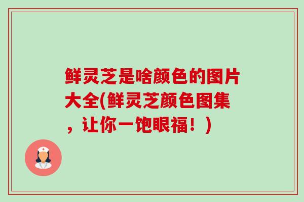 鲜灵芝是啥颜色的图片大全(鲜灵芝颜色图集，让你一饱眼福！)