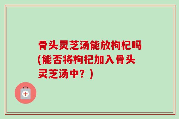 骨头灵芝汤能放枸杞吗(能否将枸杞加入骨头灵芝汤中？)