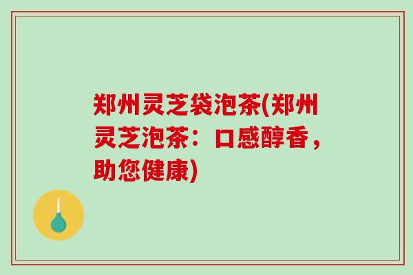 郑州灵芝袋泡茶(郑州灵芝泡茶：口感醇香，助您健康)
