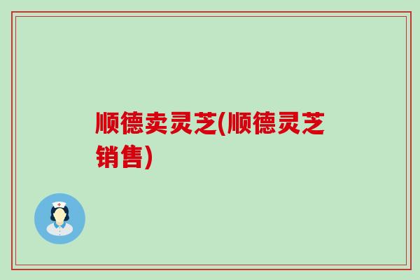 顺德卖灵芝(顺德灵芝销售)