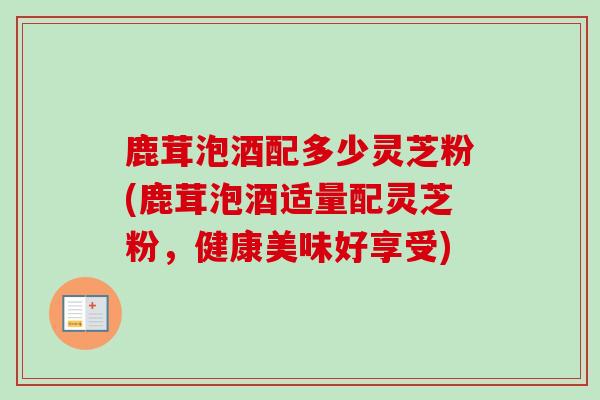 鹿茸泡酒配多少灵芝粉(鹿茸泡酒适量配灵芝粉，健康美味好享受)