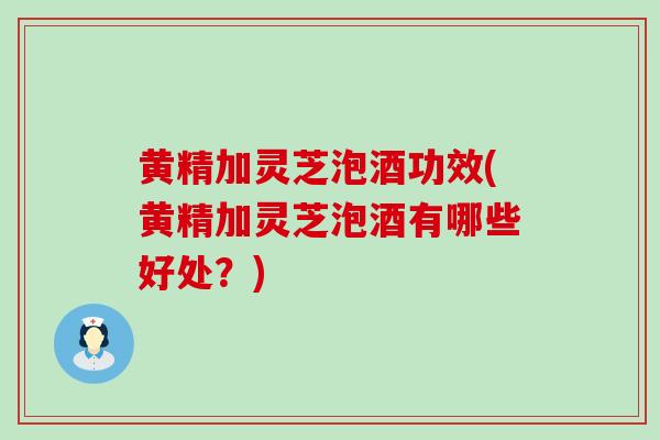 黄精加灵芝泡酒功效(黄精加灵芝泡酒有哪些好处？)